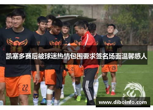 凯塞多赛后被球迷热情包围要求签名场面温馨感人